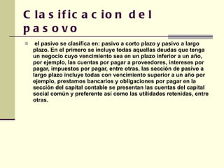 Clasificacion del pasovo  el pasivo se clasifica en: pasivo a corto plazo y pasivo a largo plazo. En el primero se incluye todas aquellas deudas que tenga un negocio cuyo vencimiento sea en un plazo inferior a un año, por ejemplo, las cuentas por pagar a proveedores, intereses por pagar, impuestos por pagar, entre otras, las sección de pasivo a largo plazo incluye todas con vencimiento superior a un año por ejemplo, prestamos bancarios y obligaciones por pagar en la sección del capital contable se presentan las cuentas del capital social común y preferente así como las utilidades retenidas, entre otras.  