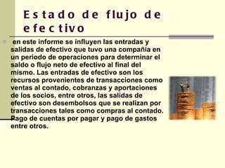 Estado de flujo de efectivo en este informe se influyen las entradas y salidas de efectivo que tuvo una compañía en un periodo de operaciones para determinar el saldo o flujo neto de efectivo al final del mismo. Las entradas de efectivo son los recursos provenientes de transacciones como ventas al contado, cobranzas y aportaciones de los socios, entre otros, las salidas de efectivo son desembolsos que se realizan por transacciones tales como compras al contado. Pago de cuentas por pagar y pago de gastos entre otros. 
