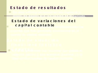 Estado de resultados  Estado de variaciones del capital contable En este informe se muestran los ingresos y todos los gastos que incurrieron en el periodo. En este informe se explican detalladamente las cuentas que han generado variaciones en la cuenta de capital contable Estado de situación financiera (balance General) En el se presentan los recursos que posee el negocio (activo ), sus adeudos (pasivos ) y el total en las cuentas de capital contable.  