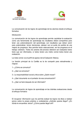 La comunicación de los logros de aprendizaje de los alumnos desde el enfoque
formativo
Introducción:
La comunicación de los logros de aprendizaje permite capitalizar la evaluación
como una herramienta de aprendizaje los resultados deben compartirse para
tener una potencialización del aprendizaje; son resultados que deben servir
para potencializar, tomar decisiones, planear son un punto de partida de una
mejora de progresos. Nos permite hacer adecuaciones, ver los progresos en el
trabajo cotidiano. Todos los actores del proceso debieron ser evaluados todos
tiene que ser informados, si todos tienen una metra común todos tienen una
evaluación.
La meta común es el perfil de egreso de la Evaluación Básica.
La función principal de la Cartilla es la de compartir para retroalimentar y
mejorar.
1.- ¿Cómo se comunica?
2.- ¿Qué se comunica?
3.- La responsabilidad social y ética sobre ¿Quién recae?
4.- ¿Qué documento es el portador de esa comunicación?
5.- ¿Qué se hará después de ser informado?
La comunicación de logros de aprendizaje en las distintas evaluaciones desde
el enfoque formativo
El recuperar información que me permita evaluar los logros nos lleva a realizar
juicios sobre la propia práctica a contestarnos ¿Adónde quieres llegar? ¿En
dónde te encuentras ahora? ¿Cómo puedes llegar ahí?
 