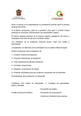 Iniciar al alumno en la autoevaluación la coevaluación permite hacer la práctica
docente más eficaz.
Si el alumno comprende, ¿Qué va a aprender? ¿Por qué? Y ¿Cómo? Puede
participar en el proceso. Reconociendo sus necesidades y logros
El alumno requiere participar en el proceso saberse protagónico del mismo y
despojarse de la idea de que solo el profesor evalúa.
Los resultados de la evaluación propician juicios, estos son niveles a
desempeñar.
La evaluación se relaciona con la acreditación es un balance fiable de logros.
Existe la propuesta ante la evaluación de:
1.- Construir criterios de evaluación
2.- Proponer instrumentos de evaluación
3.- Tener disposición de afrontar problemas
4.- Concretar compromisos
5.- Organizar compromisos de trabajo
6.- Proponer actividades para que el alumno comprenda que ha aprendido
Características de la evaluación en preescolar
Cualitativa-----Por niveles de desempeño ----- Constatar los aprendizajes,
logros y dificultad.
Documento de registro
Cartilla de Educación Básica Documento de comunicación
Conformar el historial de los alumnos
 