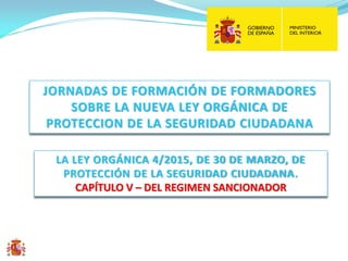 LA LEY ORGÁNICA 4/2015, DE 30 DE MARZO, DE
PROTECCIÓN DE LA SEGURIDAD CIUDADANA.
CAPÍTULO V – DEL REGIMEN SANCIONADOR
JORNADAS DE FORMACIÓN DE FORMADORES
SOBRE LA NUEVA LEY ORGÁNICA DE
PROTECCION DE LA SEGURIDAD CIUDADANA
 