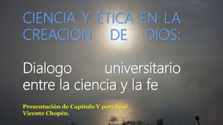 CIENCIA Y ÉTICA EN LA
CREACIÓN DE DIOS:
Dialogo universitario
entre la ciencia y la fe
Presentación de Capítulo V por: José
Vicente Chopén.
 