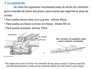 3. La cimentación
Se tiene las siguientes recomendaciones de ancho de cimientos
para viviendas de hasta dos pisos y para muros que soportan el peso de
la losa:
• Para suelos duros como roca y grava: mínimo 40cm

• Para suelos arcillosos o areno arcillosos mínmo 50 cm
• Para suelos arenosos mínimo 70cm
Sobrecimiento
Piso terminado
Falso piso

Para terrenos con pendiente suele
usarse cimientos escalonados

cm

Recomendaciones

Por inspección ocular verificar los cimientos de las casas vecinas. Si estas casas han
21
sufrido asentamientos, entonces tos cimientos deben ser más anchos y profundos.

 