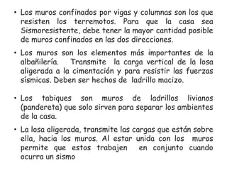 • Los muros confinados por vigas y columnas son los que
resisten los terremotos. Para que la casa sea
Sismoresistente, debe tener la mayor cantidad posible
de muros confinados en las dos direcciones.
• Los muros son los elementos más importantes de la
albañilería.
Transmite la carga vertical de la losa
aligerada a la cimentación y para resistir las fuerzas
sísmicas. Deben ser hechos de ladrillo macizo.
• Los tabiques son muros de ladrillos livianos
(pandereta) que solo sirven para separar los ambientes
de la casa.

• La losa aligerada, transmite las cargas que están sobre
ella, hacia los muros. Al estar unida con los muros
permite que estos trabajen
en conjunto cuando
ocurra un sismo

 