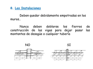 8. Las Instalaciones
Deben quedar debidamente empotradas en los
muros..
Nunca deben doblarse los fierros de
construcción de las vigas para dejar pasar las
montantes de desagüe o cualquier tubería
NO

SI

 