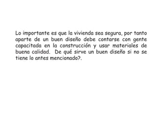 Lo importante es que la vivienda sea segura, por tanto
aparte de un buen diseño debe contarse con gente
capacitada en la construcción y usar materiales de
buena calidad. De qué sirve un buen diseño si no se
tiene lo antes mencionado?.

 