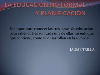 LA EDUCACIÓN NO FORMAL Y PLANIFICACIÓN  Es importante conocer las tres clases de educación para saber cuáles son cada una de ellas, su enfoque que contiene, cómo se desarrollan en la sociedad  JAUME TRILLA 