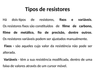 Tipos de resistores
Há dois tipos de resistores, fixos e variáveis.
Os resistores fixos são constituídos de filme de carbono,
filme de metálico, fio de precisão, dentre outros.
Os resistores variáveis podem ser ajustados manualmente.
Fixos - são aqueles cujo valor da resistência não pode ser
alterada.
Variáveis - têm a sua resistência modificada, dentro de uma
faixa de valores através de um cursor móvel.
 