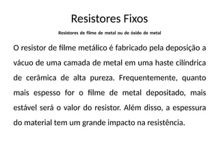 Resistores Fixos
Resistores de filme de metal ou de óxido de metal
O resistor de filme metálico é fabricado pela deposição a
vácuo de uma camada de metal em uma haste cilíndrica
de cerâmica de alta pureza. Frequentemente, quanto
mais espesso for o filme de metal depositado, mais
estável será o valor do resistor. Além disso, a espessura
do material tem um grande impacto na resistência.
 