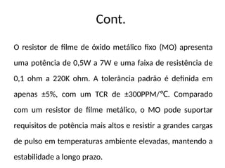 Cont.
O resistor de filme de óxido metálico fixo (MO) apresenta
uma potência de 0,5W a 7W e uma faixa de resistência de
0,1 ohm a 220K ohm. A tolerância padrão é definida em
apenas ±5%, com um TCR de ±300PPM/ . Comparado
℃
com um resistor de filme metálico, o MO pode suportar
requisitos de potência mais altos e resistir a grandes cargas
de pulso em temperaturas ambiente elevadas, mantendo a
estabilidade a longo prazo.
 