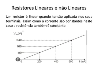 Resistores Lineares e não Lineares
Um resistor é linear quando tensão aplicada nos seus
terminais, assim como a corrente são constantes neste
caso a resistência também é constante.
 