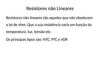 Resistores não Lineares
Resistores não lineares são aqueles que não obedecem
a lei de ohm. Que a sua resistência varia em função da
temperatura, luz, tensão etc.
Os principais tipos são: NTC, PTC e VDR
 