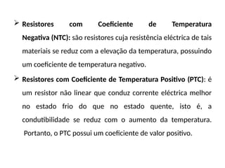  Resistores com Coeficiente de Temperatura
Negativa (NTC): são resistores cuja resistência eléctrica de tais
materiais se reduz com a elevação da temperatura, possuindo
um coeficiente de temperatura negativo.
 Resistores com Coeficiente de Temperatura Positivo (PTC): é
um resistor não linear que conduz corrente eléctrica melhor
no estado frio do que no estado quente, isto é, a
condutibilidade se reduz com o aumento da temperatura.
Portanto, o PTC possui um coeficiente de valor positivo.
 
