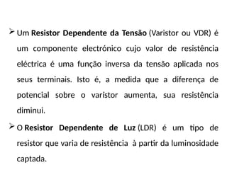  Um Resistor Dependente da Tensão (Varistor ou VDR) é
um componente electrónico cujo valor de resistência
eléctrica é uma função inversa da tensão aplicada nos
seus terminais. Isto é, a medida que a diferença de
potencial sobre o varístor aumenta, sua resistência
diminui.
 O Resistor Dependente de Luz (LDR) é um tipo de
resistor que varia de resistência à partir da luminosidade
captada.
 