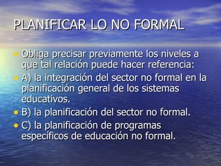 PLANIFICAR LO NO FORMAL Obliga precisar previamente los niveles a que tal relación puede hacer referencia: A) la integración del sector no formal en la planificación general de los sistemas educativos. B) la planificación del sector no formal. C) la planificación de programas específicos de educación no formal. 