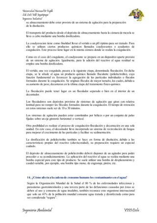 Universidad Nacional De Trujillo 
Sub Sede Valle Jequetepeque 
Ingeniería Industrial 
su almacenamiento debe estar provisto de un sistema de agitación para la preparación 
de la disolución. 
El transporte del producto desde el depósito de almacenamiento hasta la cámara de mezcla se 
lleva a cabo mediante una bomba dosificadora. 
La coadyuvacion tiene como finalidad llevar el vertido a un pH óptimo para ser tratado. Para 
ello se utilizan ciertos productos químicos llamados coadyuvantes o ayudantes de 
coagulación. Este proceso tiene lugar en la misma cámara donde se realiza la coagulación. 
Como en el caso del coagulante, el coadyuvante se prepara en un dispositivo aparte provisto 
de un sistema de agitación. Igualmente, para la adición del reactivo al agua residual se 
emplea una bomba dosificadora. 
El vertido, una vez coagulado, pasara a la siguiente etapa, denominada floculación. En dicha 
etapa, se le añade al agua un producto químico llamado floculante (polielectrolito), cuya 
función fundamental es favorecer la agregación de las partículas individuales o floculos 
formados durante la coagulación. Se originan flóculos de mayor tamaño, los cuales, debido a 
su aumento de peso, decantaran en la última etapa del tratamiento físico-químico. 
La floculación puede tener lugar en un floculador separado o bien en el interior de un 
decantador. 
Los floculadores son depósitos provistos de sistemas de agitación que giran con relativa 
lentitud para no romper los flóculos formados durante la coagulación. El tiempo de retención 
en estos sistemas suele ser de 10 a 30 minutos. 
Los sistemas de agitación pueden estar constituidos por hélices o por un conjunto de palas 
fijadas sobre un eje giratorio horizontal o vertical. 
Otra posibilidad es realizar el proceso de coagulación-floculación y decantación en una sola 
unidad. En este caso, el decantador lleva incorporado un sistema de recirculación de fangos 
para mejorar el crecimiento de las partículas y facilitar su sedimentación. 
La dosificación de polielectrolito también se hace en forma de disolución, debido a las 
características propias del reactivo (altaviscosidad), su preparación requiere un especial 
cuidado. 
El depósito de almacenamiento de polielectrolito deberá disponer de un agitador para poder 
proceder a su acondicionamiento. La aplicación del reactivo al agua se realiza mediante una 
bomba especial para este tipo de producto. Se suele utilizar una bomba de desplazamiento y 
caudal variable, por ejemplo, una bomba tipo mono, de engranaje, pistón, etc. 
14. ¿Cómo afecta a la cadena de consumo humano los contaminantes en el agua? 
Según la Organización Mundial de la Salud el 80 % de las enfermedades infecciosas y 
parasitarias gastrointestinales y una tercera parte de las defunciones causadas por éstas se 
deben al uso y consumo de agua insalubre, también reconoce este organismo internacional 
que solo un 41% de la población mundial consume agua tratada y desinfectada como para 
ser considerada “segura”. 
Ingeniería Ambiental VIII Ciclo 
 