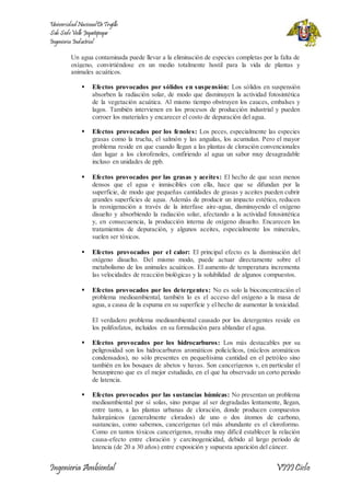 Universidad Nacional De Trujillo 
Sub Sede Valle Jequetepeque 
Ingeniería Industrial 
Un agua contaminada puede llevar a la eliminación de especies completas por la falta de 
oxígeno, convirtiéndose en un medio totalmente hostil para la vida de plantas y 
animales acuáticos. 
 Efectos provocados por sólidos en suspensión: Los sólidos en suspensión 
absorben la radiación solar, de modo que disminuyen la actividad fotosintética 
de la vegetación acuática. Al mismo tiempo obstruyen los cauces, embalses y 
lagos. También intervienen en los procesos de producción industrial y pueden 
corroer los materiales y encarecer el costo de depuración del agua. 
 Efectos provocados por los fenoles: Los peces, especialmente las especies 
grasas como la trucha, el salmón y las anguilas, los acumulan. Pero el mayor 
problema reside en que cuando llegan a las plantas de cloración convencionales 
dan lugar a los clorofenoles, confiriendo al agua un sabor muy desagradable 
incluso en unidades de ppb. 
 Efectos provocados por las grasas y aceites: El hecho de que sean menos 
densos que el agua e inmiscibles con ella, hace que se difundan por la 
superficie, de modo que pequeñas cantidades de grasas y aceites pueden cubrir 
grandes superficies de agua. Además de producir un impacto estético, reducen 
la reoxigenación a través de la interfase aire-agua, disminuyendo el oxígeno 
disuelto y absorbiendo la radiación solar, afectando a la actividad fotosintética 
y, en consecuencia, la producción interna de oxígeno disuelto. Encarecen los 
tratamientos de depuración, y algunos aceites, especialmente los minerales, 
suelen ser tóxicos. 
 Efectos provocados por el calor: El principal efecto es la disminución del 
oxígeno disuelto. Del mismo modo, puede actuar directamente sobre el 
metabolismo de los animales acuáticos. El aumento de temperatura incrementa 
las velocidades de reacción biológicas y la solubilidad de algunos compuestos. 
 Efectos provocados por los detergentes: No es solo la bioconcentración el 
problema medioambiental, también lo es el acceso del oxígeno a la masa de 
agua, a causa de la espuma en su superficie y el hecho de aumentar la toxicidad. 
El verdadero problema medioambiental causado por los detergentes reside en 
los polifosfatos, incluidos en su formulación para ablandar el agua. 
 Efectos provocados por los hidrocarburos: Los más destacables por su 
peligrosidad son los hidrocarburos aromáticos policíclicos, (núcleos aromáticos 
condensados), no sólo presentes en pequeñísima cantidad en el petróleo sino 
también en los bosques de abetos y hayas. Son cancerígenos y, en particular el 
benzopireno que es el mejor estudiado, en el que ha observado un corto periodo 
de latencia. 
 Efectos provocados por las sustancias húmicas: No presentan un problema 
medioambiental por sí solas, sino porque al ser degradadas lentamente, llegan, 
entre tanto, a las plantas urbanas de cloración, donde producen compuestos 
halorgánicos (generalmente clorados) de uno o dos átomos de carbono, 
sustancias, como sabemos, cancerígenas (el más abundante es el cloroformo. 
Como en tantos tóxicos cancerígenos, resulta muy difícil establecer la relación 
causa-efecto entre cloración y carcinogenicidad, debido al largo periodo de 
latencia (de 20 a 30 años) entre exposición y supuesta aparición del cáncer. 
Ingeniería Ambiental VIII Ciclo 
 