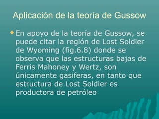 Aplicación de la teoría de Gussow 
En apoyo de la teoría de Gussow, se 
puede citar la región de Lost Soldier 
de Wyoming (fig.6.8) donde se 
observa que las estructuras bajas de 
Ferris Mahoney y Wertz, son 
únicamente gasiferas, en tanto que 
estructura de Lost Soldier es 
productora de petróleo 
 