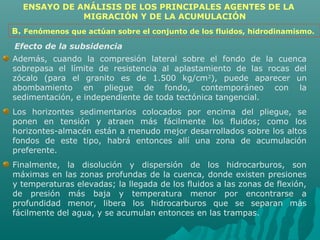 ENSAYO DE ANÁLISIS DE LOS PRINCIPALES AGENTES DE LA 
MIGRACIÓN Y DE LA ACUMULACIÓN 
B. Fenómenos que actúan sobre el conjunto de los fluidos, hidrodinamismo. 
Efecto de la subsidencia 
Además, cuando la compresión lateral sobre el fondo de la cuenca 
sobrepasa el límite de resistencia al aplastamiento de las rocas del 
zócalo (para el granito es de 1.500 kg/cm2), puede aparecer un 
abombamiento en pliegue de fondo, contemporáneo con la 
sedimentación, e independiente de toda tectónica tangencial. 
Los horizontes sedimentarios colocados por encima del pliegue, se 
ponen en tensión y atraen más fácilmente los fluidos; como los 
horizontes-almacén están a menudo mejor desarrollados sobre los altos 
fondos de este tipo, habrá entonces allí una zona de acumulación 
preferente. 
Finalmente, la disolución y dispersión de los hidrocarburos, son 
máximas en las zonas profundas de la cuenca, donde existen presiones 
y temperaturas elevadas; la llegada de los fluidos a las zonas de flexión, 
de presión más baja y temperatura menor por encontrarse a 
profundidad menor, libera los hidrocarburos que se separan más 
fácilmente del agua, y se acumulan entonces en las trampas. 
 