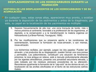 DESPLAZAMIENTOS DE LOS HIDROCARBUROS DURANTE LA 
MIGRACIÓN 
HISTORIA DE LOS DESPLAZAMIENTOS DE LOS HIDROCARBUROS Y DE SU 
ACUMULACIÓN 
En cualquier caso, estas zonas altas, aparecieron muy pronto, y existían 
ya durante la deposición de los sedimentos y antes de la diagénesis; por 
esto, su papel en la localización de los yacimientos es múltiple: 
1. Separan frecuentemente de alta mar, una zona tranquila de borde, más o 
menos próxima al continente, favorable a la proliferación de los organismos, al 
depósito, a la conservación y a la transformación la materia orgánica en 
hidrocarburos (La Brea-Parinas, Youngquist, 1958). 
2. Por las modificaciones que su presencia aporta a las condiciones de 
sedimentación, favorecen la formación de rocas-almacén, o son mismas, 
rocas-almacén. 
Los biohermios recifales, por ejemplo, juegan los dos papeles: Pueden ser 
almacén, y los productos de su disgregación, pueden formar una roca porosa 
y permeable. Los paleorrelieves, constituyen una situación de fenómenos 
próximos; la roca antigua en relieve, está a menudo profundamente alterada 
por los agentes atmosféricos, presenta una porosidad secundaria elevada, y 
está rodeada por los residuos arenosos procedentes de su alteración. 
Recordemos igualmente la formación de la “cap-rock” de los domos de sal y la 
localización de las arcillas silicificadas en el techo de las estructuras salinas 
Gabón. 
 