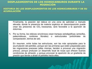 DESPLAZAMIENTOS DE LOS HIDROCARBUROS DURANTE LA 
MIGRACIÓN 
HISTORIA DE LOS DESPLAZAMIENTOS DE LOS HIDROCARBUROS Y DE SU 
ACUMULACIÓN 
Finalmente, la posición del relieve en una zona de salinidad a menudo 
elevada, donde la presencia de materia orgánica en descomposición puede 
crear las presiones de CO2 necesarias, será favorable a la aparición de 
dolomías. 
1. Por su forma, los relieves sincrónicos crean trampas estratigráficas (arrecifes, 
paleorrelieves, cordones litorales) o estructurales (anticlinales de 
compactación, domos de sal). 
En resumen, entre todas las estructuras, son las más apropiadas para la 
acumulación del petróleo, porque son las primeras que están preparadas para 
las migraciones precoces (ellas mismas, tienden a provocar una migración 
precoz), porque producen un desarrollo local de rocas que ofrecen buenas 
condiciones de almacén, y porque provocan la aparición de un gradiente de 
presión que tiende a atraer el petróleo hacia ellas. 
