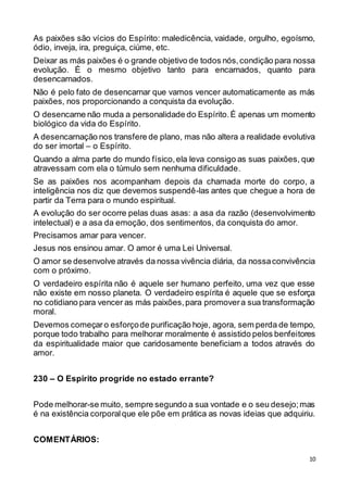 10
As paixões são vícios do Espírito: maledicência, vaidade, orgulho, egoísmo,
ódio, inveja, ira, preguiça, ciúme, etc.
Deixar as más paixões é o grande objetivo de todos nós,condição para nossa
evolução. É o mesmo objetivo tanto para encarnados, quanto para
desencarnados.
Não é pelo fato de desencarnar que vamos vencer automaticamente as más
paixões, nos proporcionando a conquista da evolução.
O desencarne não muda a personalidade do Espírito.É apenas um momento
biológico da vida do Espírito.
A desencarnação nos transfere de plano, mas não altera a realidade evolutiva
do ser imortal – o Espírito.
Quando a alma parte do mundo físico,ela leva consigo as suas paixões, que
atravessam com ela o túmulo sem nenhuma dificuldade.
Se as paixões nos acompanham depois da chamada morte do corpo, a
inteligência nos diz que devemos suspendê-las antes que chegue a hora de
partir da Terra para o mundo espiritual.
A evolução do ser ocorre pelas duas asas: a asa da razão (desenvolvimento
intelectual) e a asa da emoção, dos sentimentos, da conquista do amor.
Precisamos amar para vencer.
Jesus nos ensinou amar. O amor é uma Lei Universal.
O amor se desenvolve através da nossa vivência diária, da nossaconvivência
com o próximo.
O verdadeiro espírita não é aquele ser humano perfeito, uma vez que esse
não existe em nosso planeta. O verdadeiro espírita é aquele que se esforça
no cotidiano para vencer as más paixões,para promovera sua transformação
moral.
Devemos começaro esforçode purificação hoje, agora, sem perda de tempo,
porque todo trabalho para melhorar moralmente é assistido pelos benfeitores
da espiritualidade maior que caridosamente beneficiam a todos através do
amor.
230 – O Espírito progride no estado errante?
Pode melhorar-se muito, sempre segundo a sua vontade e o seu desejo;mas
é na existência corporalque ele põe em prática as novas ideias que adquiriu.
COMENTÁRIOS:
 