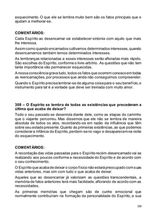 100
esquecimento. O que ele se lembra muito bem são os fatos principais que o
ajudam a melhorar-se.
COMENTÁRIOS:
Cada Espírito ao desencarnar vai estabelecer sintonia com aquilo que mais
lhe interessa.
Assim como quando encarnados cultivamos determinados interesses,quando
desencarnamos também temos determinados interesses.
As lembranças relacionadas a esses interesses serão afloradas mais rápido.
São escolhas do Espírito, conforme o livre-arbítrio. As questões que não tem
tanta importância vão permanecer esquecidas.
A nossaconsciênciagrava tudo,todos os fatos que ocorrem conoscoem todas
as reencarnações,por processos que ainda não conseguimos compreender.
Quando o Espírito precisalembrar-se de alguma coisapara o seu benefício,o
instrumento para tal é a vontade que deve ser treinada com muito amor.
308 – O Espírito se lembra de todas as existências que precederam a
última que acaba de deixar?
Todo o seu passado se desenrola diante dele, como as etapas do caminho
que o viajante percorreu. Mas dissemos que ele não se lembra de maneira
absoluta de todos os atos, recordando-os em razão da influência que têm
sobre seu estado presente.Quanto às primeiras existências,as que podemos
considerara infância do Espírito,perdem-seno vago e desaparecemna noite
do esquecimento.
COMENTÁRIOS:
A recordação das vidas passadas para o Espírito recém-desencarnado vai se
realizando aos poucos conforme a necessidade do Espírito e de acordo com
o seu conhecimento.
O Espírito que acabade deixar o corpo físico não estarápreocupado comsuas
vidas anteriores, mas sim com tudo o que acaba de deixar.
Aqueles que ao desencarnar já valorizam as questões transcendentais, a
memória de fatos anteriores terá mais facilidade,aflorando de acordo com as
necessidades.
As primeiras memórias que chegam são de cunho emocional que
normalmente contribuíram na formação da personalidade do Espírito, a sua
 
