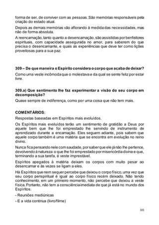 101
forma de ser, de conviver com as pessoas.São memórias responsáveis pela
criação do estado atual.
Depois as demais memórias vão aflorando à medida das necessidades, mas
não de forma absoluta.
A reencarnação,tanto quanto a desencarnação,são assistidas porbenfeitores
espirituais, com capacidade assegurada no amor, para saberem do que
precisa o desencarnante, e quais as experiências que deve ter como lições
proveitosas para a sua paz.
309 – De que maneira o Espírito considera o corpo que acaba de deixar?
Como uma veste incômodaque o molestava e da qual se sente feliz por estar
livre.
309.a) Que sentimento lhe faz experimentar a visão do seu corpo em
decomposição?
Quase sempre de indiferença, como por uma coisa que não tem mais.
COMENTÁRIOS:
Respostas baseadas em Espíritos mais evoluídos.
Os Espíritos mais evoluídos terão um sentimento de gratidão a Deus por
aquele bem que lhe foi emprestado lhe servindo de instrumento de
aprendizado durante a encarnação. Eles seguem adiante, pois sabem que
aquele corpo também é uma matéria que se encontra em evolução no reino
divino.
Nunca ficapensando nele com saudade,porsaberque ele jánão lhe pertence,
devolvendo à natureza o que lhe foi emprestado pormisericórdiadivina e que,
terminando a sua tarefa, é veste imprestável.
Espíritos apegados à matéria deixam os corpos com muito pesar ao
desencarnar e às vezes se ligam a eles.
Há Espíritos que nem sequer percebe que deixou o corpo físico,uma vez que
seu corpo perispiritual é igual ao corpo físico recém deixado. Não tendo
conhecimento, em um primeiro momento, não percebe que deixou a veste
física.Portanto, não tem a consciênciaimediata de que já está no mundo dos
Espíritos.
- Reuniões mediúnicas
- E a vida continua (livro/filme)
 