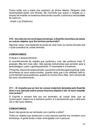 102
Todos estão sob a tutela dos seareiros do Divino Mestre. Ninguém está
desamparado pelas Leis Divinas. No momento que quiser o resgate ou o
amparo ali estarão os seareiros oferecendo o auxílio conformea necessidade
de cada um.
- André Luiz (Clarêncio)
310 – Ao cabo de um certolapsode tempo,o Espírito reconheceos ossos
ou outros objetos que lhe tenham pertencido?
Algumas vezes; isso depende do ponto de vista mais ou menos elevado sob
o qual considera as coisas terrenas.
COMENTÁRIOS:
O ideal é o desprendimento.
O reconhecimento de objetos que pertenceu, mas não pertence mais. É
passado. Não tem mais valor. São apenas instrumentos que serviram para a
aprendizagem, para o aperfeiçoamento. O importante é a essência.
O Espírito,depois de desencarnado,que tenha certa elevação espiritual, pode
reconhecer os seus restos mortais, quando acha que é de utilidade fazê-lo,
como também seus pertences,quando no mundo físico.Mas, nem sempre ele
faz esse reconhecimento.
311 – O respeito que se tem às coisas materiais deixadas pelo Espírito
atrai a sua atenção sobre esses mesmos objetos e ele vê esse respeito
com prazer?
O Espírito é sempre feliz por ser lembrado; as coisas dele, que se
conservaram, trazem-no à memória, porém, é o pensamento que o atrai para
vós e não seus objetos.
COMENTÁRIOS:
Quem não gosta de ser lembrado com carinho e afeto?
Todos os objetos que pertencem a uma pessoa querida nos remetem uma
lembrança. A gente tende a fazer uma ligação com a pessoa.
 
