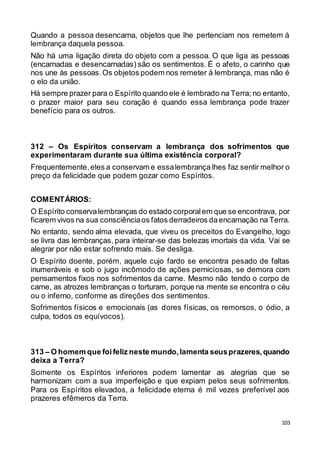 103
Quando a pessoa desencarna, objetos que lhe pertenciam nos remetem à
lembrança daquela pessoa.
Não há uma ligação direta do objeto com a pessoa. O que liga as pessoas
(encarnadas e desencarnadas) são os sentimentos. É o afeto, o carinho que
nos une às pessoas.Os objetos podem nos remeter à lembrança, mas não é
o elo da união.
Há sempre prazer para o Espírito quando ele é lembrado na Terra; no entanto,
o prazer maior para seu coração é quando essa lembrança pode trazer
benefício para os outros.
312 – Os Espíritos conservam a lembrança dos sofrimentos que
experimentaram durante sua última existência corporal?
Frequentemente,eles a conservam e essalembrança lhes faz sentir melhor o
preço da felicidade que podem gozar como Espíritos.
COMENTÁRIOS:
O Espírito conservalembranças do estado corporalem que se encontrava, por
ficarem vivos na sua consciênciaos fatos derradeiros daencarnação na Terra.
No entanto, sendo alma elevada, que viveu os preceitos do Evangelho, logo
se livra das lembranças, para inteirar-se das belezas imortais da vida. Vai se
alegrar por não estar sofrendo mais. Se desliga.
O Espírito doente, porém, aquele cujo fardo se encontra pesado de faltas
inumeráveis e sob o jugo incômodo de ações perniciosas, se demora com
pensamentos fixos nos sofrimentos da carne. Mesmo não tendo o corpo de
carne, as atrozes lembranças o torturam, porque na mente se encontra o céu
ou o inferno, conforme as direções dos sentimentos.
Sofrimentos físicos e emocionais (as dores físicas, os remorsos, o ódio, a
culpa, todos os equívocos).
313 – O homem que foifeliz neste mundo,lamenta seusprazeres,quando
deixa a Terra?
Somente os Espíritos inferiores podem lamentar as alegrias que se
harmonizam com a sua imperfeição e que expiam pelos seus sofrimentos.
Para os Espíritos elevados, a felicidade eterna é mil vezes preferível aos
prazeres efêmeros da Terra.
 