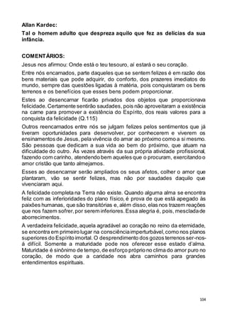 104
Allan Kardec:
Tal o homem adulto que despreza aquilo que fez as delícias da sua
infância.
COMENTÁRIOS:
Jesus nos afirmou: Onde está o teu tesouro, aí estará o seu coração.
Entre nós encarnados, parte daqueles que se sentem felizes é em razão dos
bens materiais que pode adquirir, do conforto, dos prazeres imediatos do
mundo, sempre das questões ligadas à matéria, pois conquistaram os bens
terrenos e os benefícios que esses bens podem proporcionar.
Estes ao desencarnar ficarão privados dos objetos que proporcionava
felicidade.Certamente sentirão saudades, pois não aproveitaram a existência
na carne para promover a existência do Espírito, dos reais valores para a
conquista da felicidade (Q.115)
Outros reencarnados entre nós se julgam felizes pelos sentimentos que já
tiveram oportunidades para desenvolver, por conhecerem e viverem os
ensinamentos de Jesus, pela vivência do amar ao próximo como a si mesmo.
São pessoas que dedicam a sua vida ao bem do próximo, que atuam na
dificuldade do outro. Às vezes através da sua própria atividade profissional,
fazendo com carinho, atendendo bem aqueles que o procuram, exercitando o
amor cristão que tanto almejamos.
Esses ao desencarnar serão ampliados os seus afetos, colher o amor que
plantaram, vão se sentir felizes, mas não por saudades daquilo que
vivenciaram aqui.
A felicidade completa na Terra não existe. Quando alguma alma se encontra
feliz com as inferioridades do plano físico, é prova de que está apegado às
paixões humanas, que são transitórias e, além disso,elas nos trazem reações
que nos fazem sofrer,por serem inferiores.Essa alegria é, pois, mescladade
aborrecimentos.
A verdadeira felicidade,aquela agradável ao coração no reino da eternidade,
se encontra em primeiro lugar na consciênciaimperturbável,como nos planos
superiores do Espírito imortal. O desprendimento dos gozos terrenos ser-nos-
á difícil. Somente a maturidade pode nos oferecer esse estado d’alma.
Maturidade é sinônimo de tempo,de esforço próprio no clima do amor puro no
coração, de modo que a caridade nos abra caminhos para grandes
entendimentos espirituais.
 