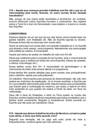 105
314 – Aquele que começou grandes trabalhos com fim útil e que os vê
interrompidos pela morte, lamenta, no outro mundo, tê-los deixado
inacabados?
Não, porque vê que outros estão destinados a terminá-los. Ao contrário,
procura influenciar outros Espíritos humanos a continuá-los. Seu objetivo
sobre a Terra foi o bem da Humanidade; esse objetivo o mesmo no mundo
dos Espíritos.
COMENTÁRIOS:
Estamos tratando de um ser que da sua vida tomou como missão fazer um
grande trabalho com finalidade útil. Não de Espírito egoísta ou leviano.
Pessoas leviana não se preocupa com coisas úteis.
Quem se preocupa com coisas úteis com grandes trabalhos já é um Espírito
que alcançou certo avanço, certo progresso. Naturalmente sua preocupação
está voltada ao coletivo, à humanidade.
Aquele que deixou de acabar um trabalho de vulto com fim útil.
Obras que colaboram para a evolução do ser humano, para o crescimento da
sociedade,para a melhora de todos nós como Espíritos.(Obras de caridade,
a ciência, a tecnologia, etc.)
Essas tarefas nunca têm fim. A necessidade de aprendizagem e de
crescimento de todos está sempre latente e é progressiva.
Essas tarefas têm grande utilidade para quem recebe, mas principalmente,
para o tarefeiro, aquele que está praticando.
Os trabalhos interrompidos pelo processo da desencarnação, não são nem
podem ser sinônimos de paralisação. Já no mundo espiritual, o Espírito que
viu o seutrabalho interrompido pelamorte,trata de inspirar seus companheiros
que ficaram para a continuação do mesmo e, por vezes, a fazê-lo em ritmo
mais acelerado do que quando ele estava à frente do ideal, em favor da
coletividade.
Deus não é deus de limitações, e tanto na Terra quanto no mundo dos
Espíritos,existem legiõesde almas preparadas para todos os trabalhos que o
Senhor achar conveniente. Ninguém é insubstituível. Existe somente um
Espírito que não pode ser substituído: Deus.
315 – Aquele que deixou trabalhos de arte e de literatura,conserva,pelas
suas obras, o amor que tinha quando vivo?
Segundo sua elevação, ele os julga sob outro ponto de vista e,
frequentemente, condena aquilo que mais admirava.
 