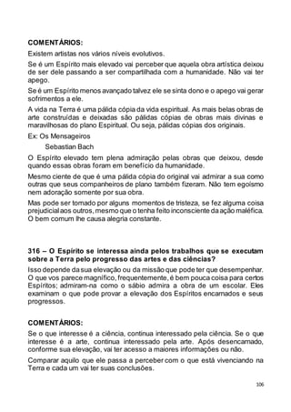 106
COMENTÁRIOS:
Existem artistas nos vários níveis evolutivos.
Se é um Espírito mais elevado vai perceber que aquela obra artística deixou
de ser dele passando a ser compartilhada com a humanidade. Não vai ter
apego.
Se é um Espírito menos avançado talvez ele se sinta dono e o apego vai gerar
sofrimentos a ele.
A vida na Terra é uma pálida cópia da vida espiritual. As mais belas obras de
arte construídas e deixadas são pálidas cópias de obras mais divinas e
maravilhosas do plano Espiritual. Ou seja, pálidas cópias dos originais.
Ex: Os Mensageiros
Sebastian Bach
O Espírito elevado tem plena admiração pelas obras que deixou, desde
quando essas obras foram em benefício da humanidade.
Mesmo ciente de que é uma pálida cópia do original vai admirar a sua como
outras que seus companheiros de plano também fizeram. Não tem egoísmo
nem adoração somente por sua obra.
Mas pode ser tomado por alguns momentos de tristeza, se fez alguma coisa
prejudicialaos outros,mesmo que o tenha feito inconsciente daação maléfica.
O bem comum lhe causa alegria constante.
316 – O Espírito se interessa ainda pelos trabalhos que se executam
sobre a Terra pelo progresso das artes e das ciências?
Isso depende dasua elevação ou da missão que pode ter que desempenhar.
O que vos parece magnífico, frequentemente,é bem pouca coisa para certos
Espíritos; admiram-na como o sábio admira a obra de um escolar. Eles
examinam o que pode provar a elevação dos Espíritos encarnados e seus
progressos.
COMENTÁRIOS:
Se o que interesse é a ciência, continua interessado pela ciência. Se o que
interesse é a arte, continua interessado pela arte. Após desencarnado,
conforme sua elevação, vai ter acesso a maiores informações ou não.
Comparar aquilo que ele passa a perceber com o que está vivenciando na
Terra e cada um vai ter suas conclusões.
 