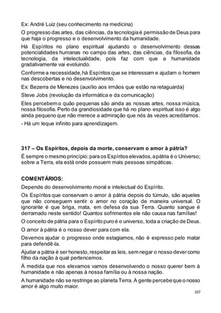 107
Ex: André Luiz (seu conhecimento na medicina)
O progresso das artes, das ciências, da tecnologiaé permissão de Deus para
que haja o progresso e o desenvolvimento da humanidade.
Há Espíritos no plano espiritual ajudando o desenvolvimento dessas
potencialidades humanas no campo das artes, das ciências, da filosofia, da
tecnologia, da intelectualidade, pois faz com que a humanidade
gradativamente vai evoluindo.
Conforme a necessidade,há Espíritos que se interessam e ajudam o homem
nas descobertas e no desenvolvimento.
Ex: Bezerra de Menezes (auxílio aos irmãos que estão na retaguarda)
Steve Jobs (revolução da informática e da comunicação)
Eles percebem o quão pequenas são ainda as nossas artes, nossa música,
nossa filosofia. Perto da grandiosidade que há no plano espiritual isso é algo
ainda pequeno que não merece a admiração que nós às vezes acreditamos.
- Há um leque infinito para aprendizagem.
317 – Os Espíritos, depois da morte, conservam o amor à pátria?
É sempre o mesmo princípio:para os Espíritoselevados,apátria é o Universo;
sobre a Terra, ela está onde possuem mais pessoas simpáticas.
COMENTÁRIOS:
Depende do desenvolvimento moral e intelectual do Espírito.
Os Espíritos que conservam o amor à pátria depois do túmulo, são aqueles
que não conseguem sentir o amor no coração de maneira universal. O
ignorante é que briga, mata, em defesa da sua Terra. Quanto sangue é
derramado neste sentido! Quantos sofrimentos ele não causa nas famílias!
O conceito de pátria para o Espírito puro é o universo, toda a criação de Deus.
O amor à pátria é o nosso dever para com ela.
Devemos ajudar o progresso onde estagiamos, não é expresso pelo matar
para defendê-la.
Ajudar a pátria é ser honesto,respeitaras leis, sem negar o nosso devercomo
filho da nação à qual pertencemos.
À medida que nos elevamos vamos desenvolvendo o nosso querer bem à
humanidade e não apenas à nossa família ou à nossa nação.
A humanidade não se restringe ao planeta Terra. A gente percebeque o nosso
amor é algo muito maior.
 