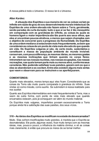 108
A nossa pátria é todo o Universo. O nosso lar é o Universo.
Allan Kardec:
A situação dos Espíritos e sua maneira de ver as coisas variam ao
infinito em razão do grau do seu desenvolvimento morale intelectual.Os
Espíritos de uma ordem elevada não fazem sobre a Terra, geralmente,
senão paradas de curta duração; tudo o que aí se faz é tão mesquinho
em comparação com as grandezas do infinito, as coisas às quais os
homens ligam a maior importância são tão pueris aos seus olhos, que
eles aí encontram poucos atrativos, a menos que sejam chamados com
o objetivo de concorrer para o progresso da Humanidade. Os Espíritos
de uma ordem mediana aíestacionam mais frequentemente,se bem que
considerem as coisasde um ponto de vista mais elevado do que quando
em vida. Os Espíritos vulgares aí são, de certo modo, sedentários e
constituem a massa da população ambiente do mundo invisível;
conservam,com poucadiferença,as mesmas ideias,os mesmos gostos
e as mesmas inclinações que tinham quando no corpo físico;
intrometem-se nas nossasreuniões,nas nossasocupações,nas nossas
recreações,nas quais tomam parte mais ou menos ativa,conformeseus
caracteres. Não podendo satisfazer suas paixões, gozam com os que a
elas se abandonam e os excitam.Entre eles existem alguns mais sérios
que veem e observam para se instruírem e se aperfeiçoarem.
COMENTÁRIOS:
Quanto mais elevados, menos tempo aqui eles ficam. Considerando que as
coisas da Terra são muito pueris comparada à grandeza do infinito. Suas
vindas só como missão, como auxílio. Se submetem à nossa realidade para
nos auxiliar.
Quanto aos Espíritos intermediários vem mais frequentemente à Terra, mas a
veem de outra forma, com ponto de vista mais elevado que quando
encarnados estavam, pois já conseguem ver além do mundo material.
Os Espíritos mais vulgares, imperfeitos povoam excessivamente a Terra
porque ainda há a satisfação das suas paixões, dos seus vícios.
318 – As ideias dos Espíritosse modificam noestado dedesencarnados?
Muito. Elas sofrem modificações muito grandes, à medida que o Espírito se
desmaterializa. Ele pode, algumas vezes, ficar muito tempo com as mesmas
ideias, mas, pouco a pouco, a influência da matéria diminui, e vê as coisas
mais claramente; é então que procura os meios de se tornar melhor.
 