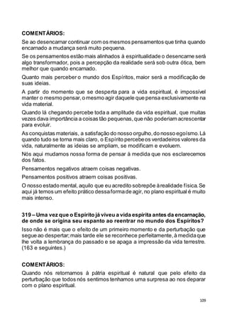 109
COMENTÁRIOS:
Se ao desencarnar continuar com os mesmos pensamentos que tinha quando
encarnado a mudança será muito pequena.
Se os pensamentos estão mais alinhados à espiritualidade o desencarne será
algo transformador, pois a percepção da realidade será sob outra ótica, bem
melhor que quando encarnado.
Quanto mais perceber o mundo dos Espíritos, maior será a modificação de
suas ideias.
A partir do momento que se desperta para a vida espiritual, é impossível
manter o mesmo pensar,o mesmo agir daquele que pensa exclusivamente na
vida material.
Quando lá chegando percebe toda a amplitude da vida espiritual, que muitas
vezes dava importância a coisas tão pequenas,que não poderiam acrescentar
para evoluir.
As conquistas materiais, a satisfação do nosso orgulho,do nosso egoísmo.Lá
quando tudo se torna mais claro, o Espírito percebeos verdadeiros valores da
vida, naturalmente as ideias se ampliam, se modificam e evoluem.
Nós aqui mudamos nossa forma de pensar à medida que nos esclarecemos
dos fatos.
Pensamentos negativos atraem coisas negativas.
Pensamentos positivos atraem coisas positivas.
O nosso estado mental, aquilo que eu acredito sobrepõe àrealidade física.Se
aqui já temos um efeito prático dessaformade agir, no plano espiritual é muito
mais intenso.
319 – Uma vez que o Espírito já viveu a vida espírita antes da encarnação,
de onde se origina seu espanto ao reentrar no mundo dos Espíritos?
Isso não é mais que o efeito de um primeiro momento e da perturbação que
segue ao despertar;mais tarde ele se reconhece perfeitamente,à medidaque
lhe volta a lembrança do passado e se apaga a impressão da vida terrestre.
(163 e seguintes.)
COMENTÁRIOS:
Quando nós retornamos à pátria espiritual é natural que pelo efeito da
perturbação que todos nós sentimos tenhamos uma surpresa ao nos deparar
com o plano espiritual.
 