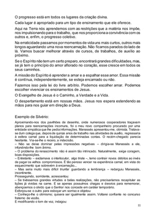 11
O progresso está em todos os lugares da criação divina.
Cada lugar é apropriado para um tipo de ensinamento que ele oferece.
Aqui na Terra nós aprendemos com as restrições que a matéria nos impõe,
nos impulsionando para o trabalho, que nos proporcionaa convivência com os
outros e, enfim, o progresso coletivo.
Na erraticidade passamos pormomentos de vidauns mais curtos, outros mais
longos aguardando uma nova reencarnação. Não ficamos parados do lado de
lá. Vamos buscar melhorar através de cursos, de trabalhos, de auxílio ao
próximo.
Se o Espírito não tem um certo preparo,encontrará grandes dificuldades,mas,
se já tem o princípio do amor aflorado no coração, esse cresce em todos os
seus caminhos.
A missão do Espírito é aprendera amar e a espalhar esse amor. Essa missão
é contínua, independentemente, se esteja encarnado ou não.
Fazemos isso pela lei do livre arbítrio. Podemos escolher amar. Podemos
escolher vivenciar os ensinamentos de Jesus.
O Evangelho de Jesus é o Caminho, a Verdade e a Vida.
O despertamento está em nossas mãos. Jesus nos espera estendendo as
mãos para nos guiar em direção a Deus.
Exemplo de Silvério:
Aproximando-nos dos pavilhões de desenho, onde numerosos cooperadores traçavam
planos para reencarnações incomuns, foi o meu novo companheiro procurado por uma
entidade simpática que lhe pediainformações. Manassés apresentou-me, otimista. Tratava-
se dum colega que, depoisde quinze anos de trabalho nas atividades de auxílio, regressaria
à esfera carnal para a liquidação de determinadas contas. O recém-chegado parecia
hesitante. Via-se-lhe o receio, a indecisão.
– Não se deixe dominar pelas impressões negativas – dirigia-se Manassés a ele,
infundindo-lhe bom ânimo.
– O problema do renascimento não é assim tão intrincado. Naturalmente, exige coragem,
boas disposições.
– Entretanto – exclamava o interlocutor, algo triste –, temo contrair novos débitos ao invés
de pagar os velhos compromissos. É tão penoso vencer na experiência carnal, em vista do
esquecimento que sobrevém à encarnação...
– Mas seria muito mais difícil triunfar guardando a lembrança – redarguiu Manassés,
incontinente.
Prosseguindo, sorridente, acrescentou:
– Se tivéssemos grandes virtudes e belas realizações, não precisaríamos recapitular as
lições já vividas na carne. E se apenas possuímos chagas e desvios para rememorar,
abençoemos o olvido que o Senhor nos concede em caráter temporário.
Esforçou-se o outro para esboçar um sorriso e objetou:
– Conheço-lhe o otimismo; quisera ser igualmente assim. Voltarei confiante no concurso
fraterno de vocês.
E modificando o tom de voz, indagou:
 