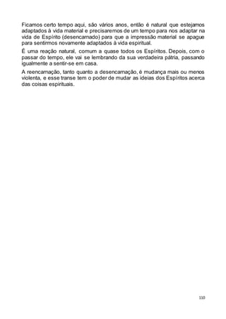 110
Ficamos certo tempo aqui, são vários anos, então é natural que estejamos
adaptados à vida material e precisaremos de um tempo para nos adaptar na
vida de Espírito (desencarnado) para que a impressão material se apague
para sentirmos novamente adaptados à vida espiritual.
É uma reação natural, comum a quase todos os Espíritos. Depois, com o
passar do tempo, ele vai se lembrando da sua verdadeira pátria, passando
igualmente a sentir-se em casa.
A reencarnação, tanto quanto a desencarnação, é mudança mais ou menos
violenta, e esse transe tem o poder de mudar as ideias dos Espíritos acerca
das coisas espirituais.
 