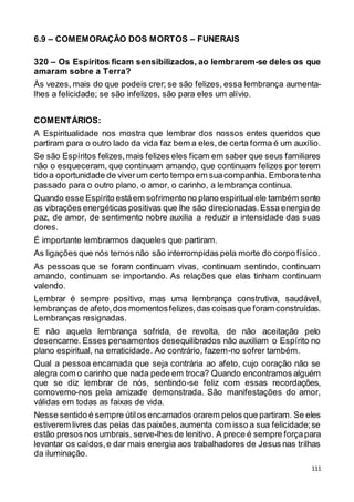 111
6.9 – COMEMORAÇÃO DOS MORTOS – FUNERAIS
320 – Os Espíritos ficam sensibilizados, ao lembrarem-se deles os que
amaram sobre a Terra?
Às vezes, mais do que podeis crer; se são felizes, essa lembrança aumenta-
lhes a felicidade; se são infelizes, são para eles um alívio.
COMENTÁRIOS:
A Espiritualidade nos mostra que lembrar dos nossos entes queridos que
partiram para o outro lado da vida faz bem a eles,de certa forma é um auxílio.
Se são Espíritos felizes,mais felizes eles ficam em saber que seus familiares
não o esqueceram, que continuam amando, que continuam felizes por terem
tido a oportunidade de viverum certo tempo em suacompanhia. Emboratenha
passado para o outro plano, o amor, o carinho, a lembrança continua.
Quando esse Espírito estáem sofrimento no plano espiritualele também sente
as vibrações energéticas positivas que lhe são direcionadas.Essa energia de
paz, de amor, de sentimento nobre auxilia a reduzir a intensidade das suas
dores.
É importante lembrarmos daqueles que partiram.
As ligações que nós temos não são interrompidas pela morte do corpo físico.
As pessoas que se foram continuam vivas, continuam sentindo, continuam
amando, continuam se importando. As relações que elas tinham continuam
valendo.
Lembrar é sempre positivo, mas uma lembrança construtiva, saudável,
lembranças de afeto,dos momentosfelizes,das coisasque foram construídas.
Lembranças resignadas.
E não aquela lembrança sofrida, de revolta, de não aceitação pelo
desencarne. Esses pensamentos desequilibrados não auxiliam o Espírito no
plano espiritual, na erraticidade. Ao contrário, fazem-no sofrer também.
Qual a pessoa encarnada que seja contrária ao afeto, cujo coração não se
alegra com o carinho que nada pede em troca? Quando encontramos alguém
que se diz lembrar de nós, sentindo-se feliz com essas recordações,
comovemo-nos pela amizade demonstrada. São manifestações do amor,
válidas em todas as faixas de vida.
Nesse sentido é sempre útilos encarnados orarem pelos que partiram. Se eles
estiverem livres das peias das paixões,aumenta com isso a sua felicidade;se
estão presos nos umbrais, serve-lhes de lenitivo. A prece é sempre forçapara
levantar os caídos,e dar mais energia aos trabalhadores de Jesus nas trilhas
da iluminação.
 