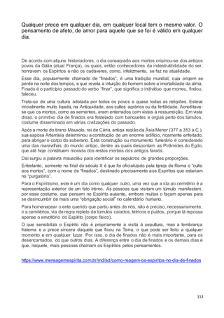 113
Qualquer prece em qualquer dia, em qualquer local tem o mesmo valor. O
pensamento de afeto, de amor para aquele que se foi é válido em qualquer
dia.
De acordo com alguns historiadores, o dia consagrado aos mortos originou-se dos antigos
povos da Gália (atual França), os quais, então conhecedores da indestrutibilidade do ser,
honravam os Espíritos e não os cadáveres, como, infelizmente, se faz na atualidade.
Esse dia, popularmente chamado de “finados”, é uma tradição mundial, cuja origem se
perde na noite dos tempos, e que revela a intuição do homem sobre a imortalidade da alma.
Finado é o particípio passado do verbo “finar”, que significa o indivíduo que morreu, findou,
faleceu.
Trata-se de uma cultura adotada por todos os povos e quase todas as religiões. Esteve
inicialmente muito ligada, na Antiguidade, aos cultos agrários ou da fertilidade. Acreditava-
se que os mortos, como as sementes, eram enterrados com vistas à ressurreição. Em vista
disso, o primitivo dia de finados era festejado com banquetes e orgias perto dos túmulos,
costume disseminado em várias civilizações do passado.
Após a morte do tirano Mausolo, rei de Cária, antiga região da Ásia Menor (377 a 353 a.C.),
sua esposa Artemísia determinou a construção de um enorme edifício, ricamente enfeitado,
para abrigar o corpo do soberano. Esta construção ou monumento funerário é considerado
uma das maravilhas do mundo antigo, dentre as quais despontam as Pirâmides do Egito,
que até hoje constituem morada dos restos mortais dos antigos faraós.
Daí surgiu a palavra mausoléu para identificar os sepulcros de grandes proporções.
Entretanto, somente no final do século X é que foi oficializado pela Igreja de Roma o “culto
aos mortos”, com o nome de “finados”, destinado precisamente aos Espíritos que estariam
no “purgatório”.
Para o Espiritismo, este é um dia como qualquer outro, uma vez que a ida ao cemitério é a
representação exterior de um fato íntimo. As pessoas que visitam um túmulo manifestam,
por esse costume, que pensam no Espírito ausente, embora muitas o façam apenas para
se desincumbir de mais uma “obrigação social” no calendário humano.
Para homenagear o ente querido que partiu antes de nós, não é preciso, necessariamente,
ir a cemitérios, via de regra repleto de túmulos caiados, tétricos e puídos, porque lá repousa
apenas o envoltório do Espírito (corpo físico).
O que sensibiliza o Espírito não é propriamente a visita à sepultura, mas a lembrança
fraterna e a prece sincera daquele que ficou na Terra, o que pode ser feito a qualquer
momento e em qualquer lugar. Por isso, o dia de finados não é mais importante, para os
desencarnados, do que outros dias. A diferença entre o dia de finados e os demais dias é
que, naquele, mais pessoas chamam os Espíritos pelos pensamentos.
https://www.mensagemespirita.com.br/md/ad/como-reagem-os-espiritos-no-dia-de-finados
 