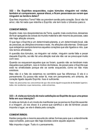 114
322 – Os Espíritos esquecidos, cujos túmulos ninguém vai visitar,
também aí comparecem, apesar disso, e ficam pesarosos ao verem que
ninguém se lembra deles?
Que lhes importa a Terra? Não se prendem senão pelo coração. Se aí não há
amor, não há nada que retenha o Espírito: ele tem todo o Universo para si.
COMENTÁRIOS:
Quanto mais nos desprendemos da Terra, quanto mais evoluímos,deixamos
de ficar apegados às coisas do mundo material e até mesmo às pessoas,caso
não haja afeição sincera.
O que liga o Espírito a um determinado planeta, a um determinado local, são
as pessoas,as afeiçõessinceras e reais. As afeições são eternas. Onde quer
que estejamos sempre teremos aqueles corações que são ligados a nós, que
nós temos afinidades.
A questão dos túmulos, se ninguém vai visitar, ninguém sente falta e pesar
daquele Espírito, se não há uma afeição real ele não vai se preocupar muito
com isso.
Quando se esquecem aqueles que se foram, quando não se lembram mais
daqueles que partiram, isso é motivo de tristeza, de pesar para o Espírito que
está na erraticidade porque ele se sente esquecido, como se não mais
existisse.
Mas não é o fato de estarmos no cemitério que faz diferença. O elo é o
pensamento. Eu posso não estar lá, mas em pensamento, em sintonia, de
coração ligado àquele Espírito. Isso é suficiente.
Todos nós precisamos nos conscientizar de que não existe alguémesquecido da Bondade Superior;
todos nós recebemos o que merecemos, onde estivermos.
323 – A visita ao túmulo dá mais satisfação ao Espírito do que uma prece
feita em sua intenção?
A visita ao túmulo é um modo de manifestarque se pensano Espírito ausente:
é a imagem. Já vos disse: é a prece que santifica o ato de lembrar; pouco
importa o lugar, se ela é ditada pelo coração.
COMENTÁRIOS:
Kardec pergunta o mesmo assunto de várias formas para que o entendimento
seja completo, para que não haja dúvidas sobre aquele aspecto.
Não importa o lugar. Tudo é o pensamento.
 