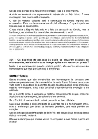 115
Desde que a prece seja feita com o coração. Isso é o que importa.
A visita ao túmulo é uma representação exterior de um fato íntimo. É uma
mensagem para quem está encarnado.
O tipo de material utilizado para a construção do túmulo importa aos
encarnados. Para os desencarnados não há diferença. O que importa ao
Espírito são os sentimentos.
O que deixa o Espírito feliz não é o fato da pessoa ir ao túmulo, mas a
lembrança, os sentimentos de carinho, de afeto e não o local.
Asvisitasaostúmulossãomanifestaçõesexteriores,herdadasdoprimitivismoreligiosodasraçase culturas,
para a veneração a ancestrais e entes queridos que, à medida que a conscientização da imortalidade do
Espírito e a reencarnação se consolidam, pelo impositivo da razão, vão caindo em desuso. Velhos credos
continuarãoasofrermodificações,eaté mesmocaindonoesquecimento,pelaforçadalógicae doprogresso,
ainda que nos dias atuais muitos sintam necessidade de se postarem diante das edificações de mármore e
alvenaria,parase sentiremmaispróximosdaquelesquejápartiramparaa Pátria Verdadeira.Éo estágioem
que se posicionam.
324 – Os Espíritos de pessoas às quais se elevaram estátuas ou
monumentos, assistem às suas inaugurações e as veem com prazer?
Muito, e aí comparecem quando podem, porém, são menos sensíveis às
homenagens que lhes prestam que à lembrança.
COMENTÁRIOS:
Essas estátuas que são construídas em homenagem às pessoas que
estiveram presentes no plano material e de certa forma foi uma pessoa de
vulto entre a sociedade, os Espíritos dessas pessoas podem estar presentes
nessas homenagens, caso seja possível, dependendo da evolução e da
utilidade.
Se o Espírito ainda é apegado à matéria provavelmente estará presente
assistindo as homenagens, apreciando o monumento.
Se o Espírito é mais evoluído estará presente se tiver utilidade.
Mas o que importa, o que sensibiliza os Espíritos não é a homenagem em si,
mas a lembrança que deles os homens guardam, pois esta provém do
coração.
São as emoções das lembranças do convívio,das atitudes que aquela pessoa
deixou no mundo material.
São as lembranças que muitas vezes nos inspiram e nos fazem querer ser
melhor.
 