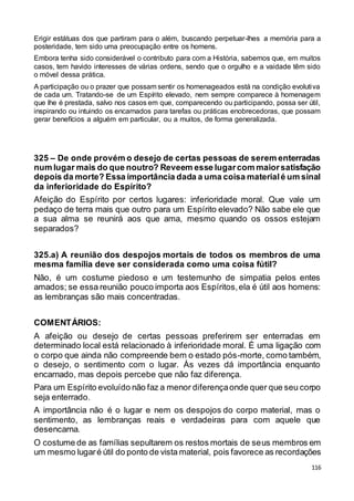 116
Erigir estátuas dos que partiram para o além, buscando perpetuar-lhes a memória para a
posteridade, tem sido uma preocupação entre os homens.
Embora tenha sido considerável o contributo para com a História, sabemos que, em muitos
casos, tem havido interesses de várias ordens, sendo que o orgulho e a vaidade têm sido
o móvel dessa prática.
A participação ou o prazer que possam sentir os homenageados está na condição evolutiva
de cada um. Tratando-se de um Espírito elevado, nem sempre comparece à homenagem
que lhe é prestada, salvo nos casos em que, comparecendo ou participando, possa ser útil,
inspirando ou intuindo os encarnados para tarefas ou práticas enobrecedoras, que possam
gerar benefícios a alguém em particular, ou a muitos, de forma generalizada.
325 – De onde provém o desejo de certas pessoas de serem enterradas
num lugar mais do que noutro? Reveem esse lugarcom maiorsatisfação
depois da morte? Essa importância dada a uma coisa materialé um sinal
da inferioridade do Espírito?
Afeição do Espírito por certos lugares: inferioridade moral. Que vale um
pedaço de terra mais que outro para um Espírito elevado? Não sabe ele que
a sua alma se reunirá aos que ama, mesmo quando os ossos estejam
separados?
325.a) A reunião dos despojos mortais de todos os membros de uma
mesma família deve ser considerada como uma coisa fútil?
Não, é um costume piedoso e um testemunho de simpatia pelos entes
amados; se essa reunião pouco importa aos Espíritos,ela é útil aos homens:
as lembranças são mais concentradas.
COMENTÁRIOS:
A afeição ou desejo de certas pessoas preferirem ser enterradas em
determinado local está relacionado à inferioridade moral. É uma ligação com
o corpo que ainda não compreende bem o estado pós-morte, como também,
o desejo, o sentimento com o lugar. Às vezes dá importância enquanto
encarnado, mas depois percebe que não faz diferença.
Para um Espírito evoluído não faz a menor diferençaonde quer que seu corpo
seja enterrado.
A importância não é o lugar e nem os despojos do corpo material, mas o
sentimento, as lembranças reais e verdadeiras para com aquele que
desencarna.
O costume de as famílias sepultarem os restos mortais de seus membros em
um mesmo lugaré útil do ponto de vista material, pois favorece as recordações
 