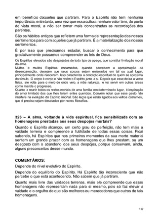 117
em benefício daqueles que partiram. Para o Espírito não tem nenhuma
importância, entretanto, uma vez que essacultura nenhum valor tem, do ponto
de vista moral, a não ser tornar mais concentradas as recordações dos
parentes.
São os hábitos antigos que refletem uma forma de representação dos nossos
sentimentos para com aqueles que já partiram. É a materialização dos nossos
sentimentos.
É por isso que precisamos estudar, buscar o conhecimento para que
gradativamente possamos compreender as leis de Deus.
Os Espíritos elevados são despojados de todo tipo de apego, que constitui limitação moral
da alma.
Muitos e muitos Espíritos encarnados, quando percebem a aproximação da
desencarnação, desejam que seus corpos sejam enterrados em tal ou qual lugar,
principalmente onde nasceram. Isso caracteriza a condição espiritual de quem se aproxima
do túmulo. O corpo é corpo e não retém o Espírito junto a si. Depois que esse deixa a veste
física, ele volta para o meio de onde veio, a mãe natureza, e vai servir em outras áreas
como manda o progresso.
Quanto a reunir todos os restos mortais de uma família em determinado lugar, é inspiração
do amor limitado dos que lhes foram entes queridos. Convém notar que esse gesto não
interfere na evolução do Espírito imortal. São laços que estão ligados aos velhos costumes,
que é preciso sejam desatados por novas filosofias.
326 – A alma, voltando à vida espiritual, fica sensibilizada com as
homenagens prestadas aos seus despojos mortais?
Quando o Espírito alcançou um certo grau de perfeição, não tem mais a
vaidade terrena e compreende a futilidade de todas essas coisas. Ficai
sabendo, há Espíritos que nos primeiros momentos da sua morte material
sentem um grande prazer com as homenagens que lhes prestam, ou um
desgosto com o abandono dos seus despojos, porque conservam, ainda,
alguns preconceitos desse mundo.
COMENTÁRIOS:
Depende do nível evolutivo do Espírito.
Depende do equilíbrio do Espírito. Há Espírito tão inconsciente que não
percebe o que está acontecendo. Não sabem que já partiram.
Quanto mais livre das vaidades terrenas, mais ele compreende que essas
homenagens não representam nada para si mesmo, pois só faz elevar a
vaidade e o orgulho de que são melhores ou merecedores que outros de tais
homenagens.
 