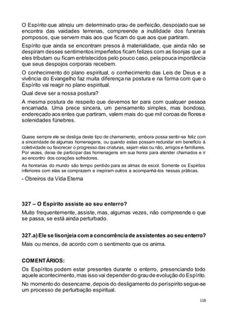 118
O Espírito que atingiu um determinado grau de perfeição, despojado que se
encontra das vaidades terrenas, compreende a inutilidade dos funerais
pomposos, que servem mais aos que ficam do que aos que partiram.
Espírito que ainda se encontram presos à materialidade, que ainda não se
despiram desses sentimentos imperfeitos ficam felizes com as lisonjas que a
eles tributam ou ficam entristecidos pelo pouco caso, pela pouca importância
que seus despojos corporais recebem.
O conhecimento do plano espiritual, o conhecimento das Leis de Deus e a
vivência do Evangelho faz muita diferença na postura e na forma com que o
Espírito vai reagir no plano espiritual.
Qual deve ser a nossa postura?
A mesma postura de respeito que devemos ter para com qualquer pessoa
encarnada. Uma prece sincera, um pensamento simples, mas bondoso,
endereçado aos entes que partiram, valem mais do que mil coroas de flores e
solenidades fúnebres.
Quase sempre ele se desliga deste tipo de chamamento, embora possa sentir-se feliz com
a sinceridade de algumas homenagens, ou quando estas possam redundar em benefício à
coletividade ou favorecer o progresso das criaturas, sejam elas ou não, amigos e familiares.
Por vezes, deixa de participar das homenagens em sua honra para atender chamados e ir
ao encontro dos corações sofredores.
As honrarias do mundo são tempo perdido para as almas de escol. Somente os Espíritos
inferiores com elas se comprazem e inspiram outros a acompanhá-los nessas práticas.
- Obreiros da Vida Eterna
327 – O Espírito assiste ao seu enterro?
Muito frequentemente, assiste, mas, algumas vezes, não compreende o que
se passa, se está ainda perturbado.
327.a)Ele se lisonjeia com a concorrênciade assistentes ao seu enterro?
Mais ou menos, de acordo com o sentimento que os anima.
COMENTÁRIOS:
Os Espíritos podem estar presentes durante o enterro, presenciando todo
aquele acontecimento,mas isso vai dependerdo graude evolução do Espírito.
No momento do desencarne,depois do desligamento do períspirito segue-se
um processo de perturbação espiritual.
 