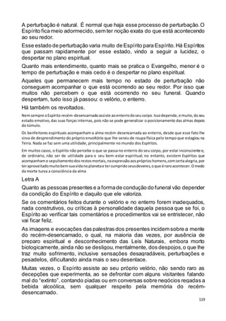 119
A perturbação é natural. É normal que haja esse processo de perturbação.O
Espírito fica meio adormecido, sem ter noção exata do que está acontecendo
ao seu redor.
Esse estado de perturbação varia muito de Espírito para Espírito.Há Espíritos
que passam rapidamente por esse estado, vindo a seguir a lucidez, o
despertar no plano espiritual.
Quanto mais entendimento, quanto mais se pratica o Evangelho, menor é o
tempo de perturbação e mais cedo é o despertar no plano espiritual.
Aqueles que permanecem mais tempo no estado de perturbação não
conseguem acompanhar o que está ocorrendo ao seu redor. Por isso que
muitos não percebem o que está ocorrendo no seu funeral. Quando
despertam, tudo isso já passou: o velório, o enterro.
Há também os revoltados.
Nemsempre oEspírito recém-desencarnadoassiste aoenterrodoseucorpo.Issodepende,e muito,doseu
estado emotivo,das suas forças internas, pois não se pode generalizar o posicionamento das almas depois
do túmulo.
Os benfeitores espirituais acompanham a alma recém-desencarnada ao enterro, desde que esse fato lhe
sirva de desprendimento do próprio envoltório que lhe serviu de roupa física pelo tempo que estagiou na
Terra. Nada se faz sem uma utilidade, principalmente no mundo dos Espíritos.
Em muitos casos, o Espírito não percebe o que se passa no enterro do seu corpo, por estar inconsciente e,
de ordinário, não ser de utilidade para o seu bem-estar espiritual; no entanto, existem Espíritos que
acompanhamo sepultamentodosrestosmortais,naexpressãoaospróprioshomens,comcertaalegria,por
teraproveitadomuitobemsuavidanoplanetae tercumpridoseusdeveres,oque é raroacontecer.Omedo
da morte turva a consciência da alma
Letra A
Quanto as pessoas presentes e a formade condução do funeral vão depender
da condição do Espírito e daquilo que ele valoriza.
Se os comentários feitos durante o velório e no enterro forem inadequados,
nada construtivos, ou críticas à personalidade daquela pessoa que se foi, o
Espírito ao verificar tais comentários e procedimentos vai se entristecer, não
vai ficar feliz.
As imagens e evocações das palestras dos presentes incidem sobre a mente
do recém-desencarnado, o qual, na maioria das vezes, por ausência de
preparo espiritual e desconhecimento das Leis Naturais, embora morto
biologicamente,ainda não se desligou,mentalmente, dos despojos,o que lhe
traz muito sofrimento, inclusive sensações desagradáveis, perturbações e
pesadelos, dificultando ainda mais o seu desenlace.
Muitas vezes, o Espírito assiste ao seu próprio velório, não sendo raro as
decepções que experimenta, ao se defrontar com alguns visitantes falando
mal do “extinto”, contando piadas ou em conversas sobre negócios regadas a
bebida alcoólica, sem qualquer respeito pela memória do recém-
desencarnado.
 