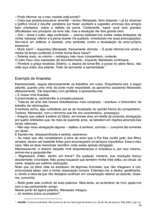 12
– Pode informar se o meu modelo está pronto?
– Creio que poderá procurá-lo amanhã – tornou Manassés, bem disposto –; já fui observar
o gráfico inicial e dou-lhe parabéns por haver aceitado a sugestão amorosa dos amigos
bem orientados, sobre o defeito da perna. Certamente, lutará você com grandes
dificuldades nos princípios da nova luta, mas a resolução lhe fará grande bem.
– Sim – disse o outro, algo confortado –, preciso defender-me contra certas tentações de
minha natureza inferior e a perna doente me auxiliará, ministrando-me boas preocupações.
Ser-me-á um antídoto à vaidade, uma sentinela contra a devastação do amor-próprio
excessivo.
– Muito bem! – respondeu Manassés, francamente otimista. – E pode informar-me ainda a
média de tempo conferida à minha forma física futura?
– Setenta anos, no mínimo – redarguiu meu novo companheiro, contente.
O outro fixou uma expressão de reconhecimento, enquanto Manassés continuava:
– Pondere a graça recebida, Silvério, e, depois de tomar-lhe a posse no plano físico, não
volte aqui antes dos setenta. Trate de aproveitar a oportunidade.1
Exemplo de Anacleta:
Impressionado, seguia atenciosamente os trabalhos em curso. Dispúnhamo-nos a seguir
adiante, quando uma irmã, de porte muito respeitável, se aproximou saudando Manassés
afetuosamente. Ele respondeu com gentileza e apresentou-ma:
– É nossa irmã Anacleta.
Cumprimentei-a, sentindo-lhe a simpatia pessoal.
– Trata-se de uma das nossas trabalhadoras mais corajosas – acentuou o funcionário do
trabalho de informações.
A senhora sorriu, algo contrafeita por se ver focalizada na opinião franca do companheiro.
Todavia, Manassés, com o otimismo que lhe era característico, prosseguiu:
– Imagine que voltará à esfera do Globo, em breves dias, em tarefa de profunda abnegação
por quatro entidades que, há mais de quarenta anos, se debatem em regiões abismais das
zonas inferiores.
– Não vejo nisso abnegação alguma – atalhou à senhora, sorrindo –, cumprirei tão somente
um dever.
E fixando-me, desassombrada e serena, asseverou:
– As mães que não completaram a obra de amor que o Pai lhes confia junto dos filhos
amados, devem ser bastante fortes para recomeçarem os serviços imperfeitos. Esse o meu
caso. Não se deve mencionar sacrifício onde existe apenas obrigação.
Interessava-me a história daquela irmã despretensiosa e simpática e, por isso mesmo,
animei-me a perguntar-lhe:
– Regressará, então, dentro em breve? De qualquer maneira, sua resolução traduz
devotamento e bondade. Não posso esquecer que também minha mãe voltou ao círculo da
carne, tangida por sublime dedicação.
Notei que os olhos dela se encheram de lágrimas discretas, que não chegaram a cair,
emocionada talvez com a minha observação sincera. Estendeu-me a destra, gentilmente,
e, dando a ideia de que não desejava continuar em conversação relativa ao assunto, disse-
me, comovida:
– Muito grata pelo conforto de suas palavras. Mais tarde, ao se lembrar de mim, ajude-me
com o seu pensamento amigo.
Nesse ponto da ligeira palestra, Manassés indagou:
– Já recebeu todos os projetos?
1 - XAVIER, Francisco Cândido. Missionários da luz. Pelo Espírito André Luiz. 36 ed. Rio de Janeiro: FEB, 2001, Cap. 12.
 