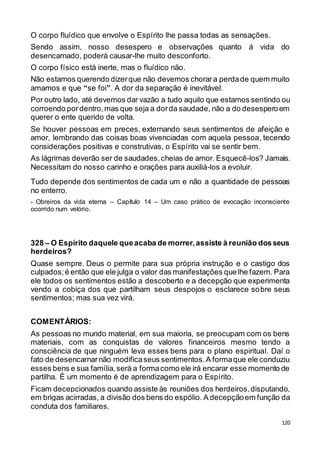 120
O corpo fluídico que envolve o Espírito lhe passa todas as sensações.
Sendo assim, nosso desespero e observações quanto á vida do
desencarnado, poderá causar-lhe muito desconforto.
O corpo físico está inerte, mas o fluídico não.
Não estamos querendo dizerque não devemos chorara perdade quem muito
amamos e que “se foi”. A dor da separação é inevitável.
Por outro lado, até devemos dar vazão a tudo aquilo que estamos sentindo ou
corroendo pordentro,mas que seja a dorda saudade, não a do desesperoem
querer o ente querido de volta.
Se houver pessoas em preces, externando seus sentimentos de afeição e
amor, lembrando das coisas boas vivenciadas com aquela pessoa, tecendo
considerações positivas e construtivas, o Espírito vai se sentir bem.
As lágrimas deverão ser de saudades,cheias de amor. Esquecê-los? Jamais.
Necessitam do nosso carinho e orações para auxiliá-los a evoluir.
Tudo depende dos sentimentos de cada um e não a quantidade de pessoas
no enterro.
- Obreiros da vida eterna – Capítulo 14 – Um caso prático de evocação inconsciente
ocorrido num velório.
328 – O Espírito daquele queacaba de morrer,assiste à reunião dosseus
herdeiros?
Quase sempre. Deus o permite para sua própria instrução e o castigo dos
culpados;é então que ele julga o valor das manifestações que lhe fazem. Para
ele todos os sentimentos estão a descoberto e a decepção que experimenta
vendo a cobiça dos que partilham seus despojos o esclarece sobre seus
sentimentos; mas sua vez virá.
COMENTÁRIOS:
As pessoas no mundo material, em sua maioria, se preocupam com os bens
materiais, com as conquistas de valores financeiros mesmo tendo a
consciência de que ninguém leva esses bens para o plano espiritual. Daí o
fato de desencarnarnão modificaseus sentimentos.A formaque ele conduziu
esses bens e sua família,será a formacomo ele irá encarar esse momento de
partilha. É um momento é de aprendizagem para o Espírito.
Ficam decepcionados quando assiste às reuniões dos herdeiros,disputando,
em brigas acirradas, a divisão dos bens do espólio. A decepçãoem função da
conduta dos familiares.
 