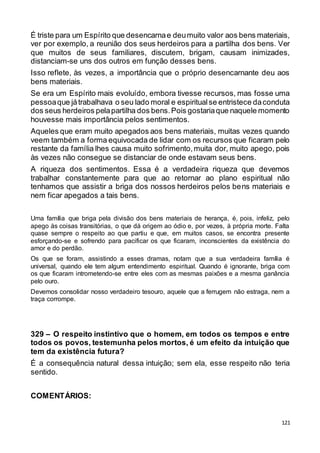 121
É triste para um Espírito que desencarnae deumuito valor aos bens materiais,
ver por exemplo, a reunião dos seus herdeiros para a partilha dos bens. Ver
que muitos de seus familiares, discutem, brigam, causam inimizades,
distanciam-se uns dos outros em função desses bens.
Isso reflete, às vezes, a importância que o próprio desencarnante deu aos
bens materiais.
Se era um Espírito mais evoluído, embora tivesse recursos, mas fosse uma
pessoaque játrabalhava o seu lado moral e espiritualse entristece daconduta
dos seus herdeiros pelapartilha dos bens.Pois gostariaque naquele momento
houvesse mais importância pelos sentimentos.
Aqueles que eram muito apegados aos bens materiais, muitas vezes quando
veem também a forma equivocada de lidar com os recursos que ficaram pelo
restante da família lhes causa muito sofrimento,muita dor, muito apego, pois
às vezes não consegue se distanciar de onde estavam seus bens.
A riqueza dos sentimentos. Essa é a verdadeira riqueza que devemos
trabalhar constantemente para que ao retornar ao plano espiritual não
tenhamos que assistir a briga dos nossos herdeiros pelos bens materiais e
nem ficar apegados a tais bens.
Uma família que briga pela divisão dos bens materiais de herança, é, pois, infeliz, pelo
apego às coisas transitórias, o que dá origem ao ódio e, por vezes, à própria morte. Falta
quase sempre o respeito ao que partiu e que, em muitos casos, se encontra presente
esforçando-se e sofrendo para pacificar os que ficaram, inconscientes da existência do
amor e do perdão.
Os que se foram, assistindo a esses dramas, notam que a sua verdadeira família é
universal, quando ele tem algum entendimento espiritual. Quando é ignorante, briga com
os que ficaram intrometendo-se entre eles com as mesmas paixões e a mesma ganância
pelo ouro.
Devemos consolidar nosso verdadeiro tesouro, aquele que a ferrugem não estraga, nem a
traça corrompe.
329 – O respeito instintivo que o homem, em todos os tempos e entre
todos os povos, testemunha pelos mortos, é um efeito da intuição que
tem da existência futura?
É a consequência natural dessa intuição; sem ela, esse respeito não teria
sentido.
COMENTÁRIOS:
 